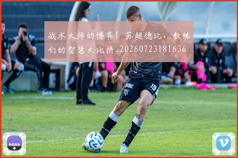 战术大师的博弈！苏超德比，教练们的智慧大比拼_20260723181636