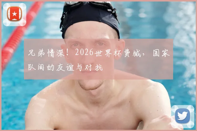 兄弟情深！2026世界杯费城，国家队间的友谊与对抗