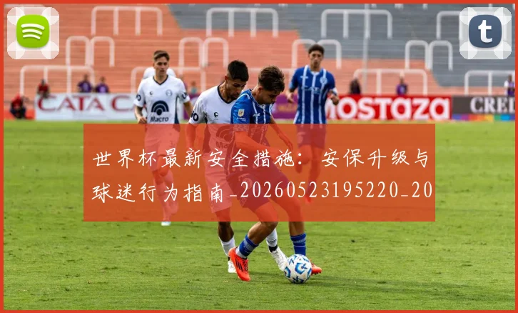 世界杯最新安全措施：安保升级与球迷行为指南_20260523195220_20260702174450