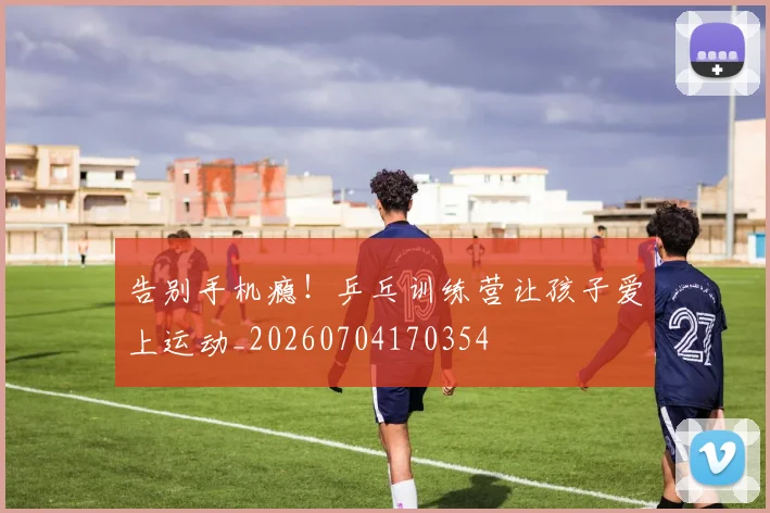 告别手机瘾！乒乓训练营让孩子爱上运动_20260704170354