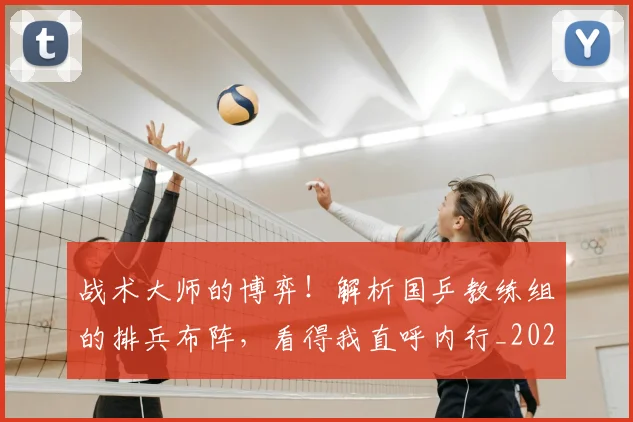 战术大师的博弈!解析国乒教练组的排兵布阵,看得我直呼内行_20260707013546
