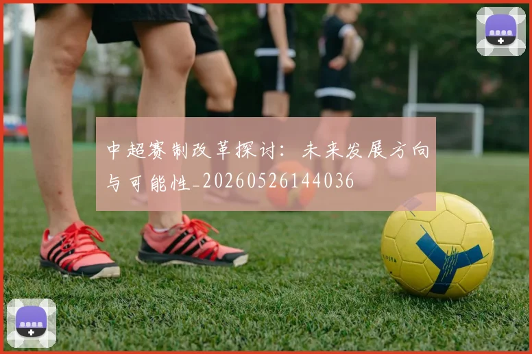中超赛制改革探讨：未来发展方向与可能性_20260526144036