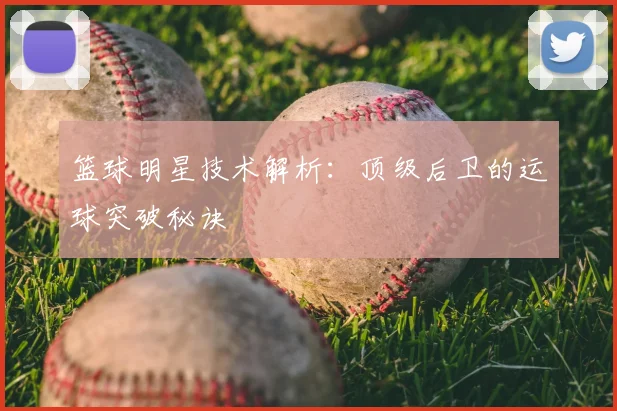 篮球明星技术解析：顶级后卫的运球突破秘诀