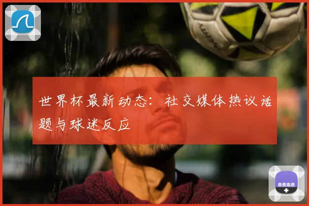 世界杯最新动态:社交媒体热议话题与球迷反应