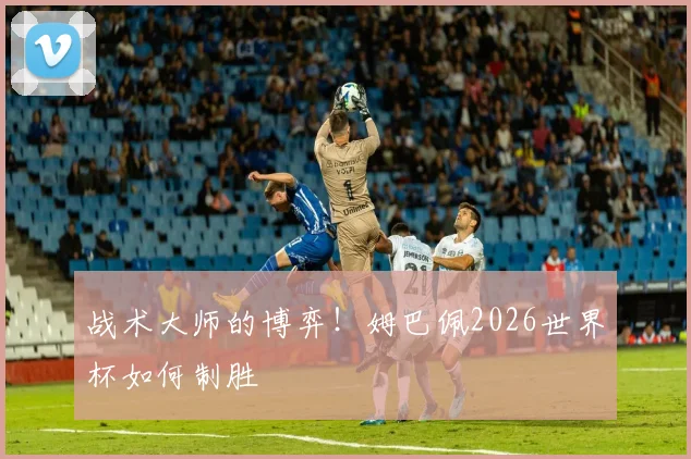 战术大师的博弈!姆巴佩2026世界杯如何制胜