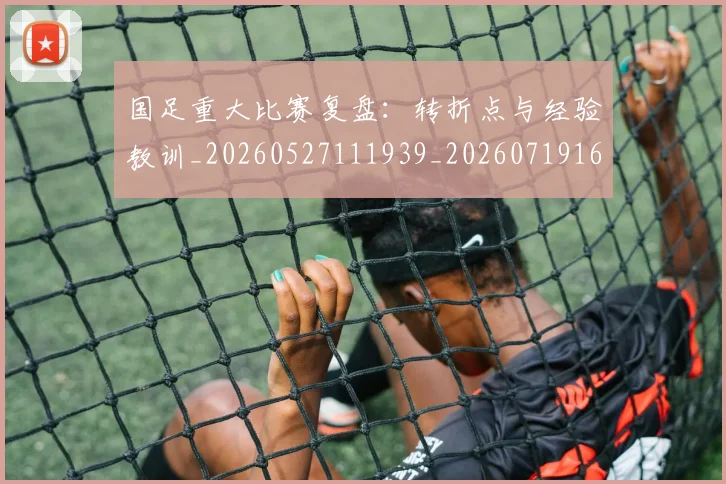 国足重大比赛复盘：转折点与经验教训_20260527111939_20260719165448