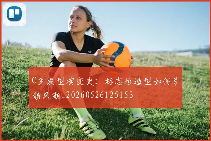 C罗发型演变史：标志性造型如何引领风潮_20260526125153