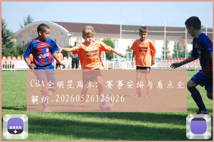 CBA全明星周末：赛事安排与看点全解析_20260526125026