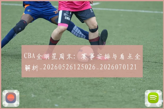 CBA全明星周末:赛事安排与看点全解析_20260526125026_20260701210226_20260712043819