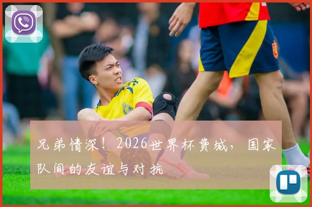 兄弟情深！2026世界杯费城，国家队间的友谊与对抗