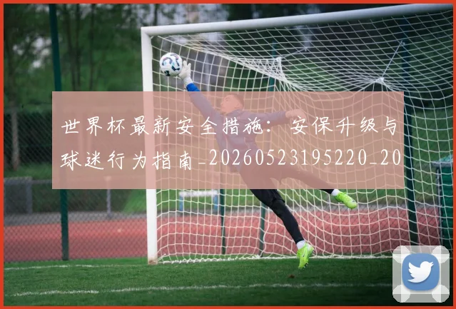 世界杯最新安全措施:安保升级与球迷行为指南_20260523195220_20260702174450
