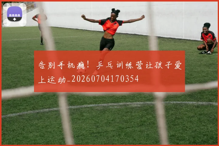 告别手机瘾！乒乓训练营让孩子爱上运动_20260704170354