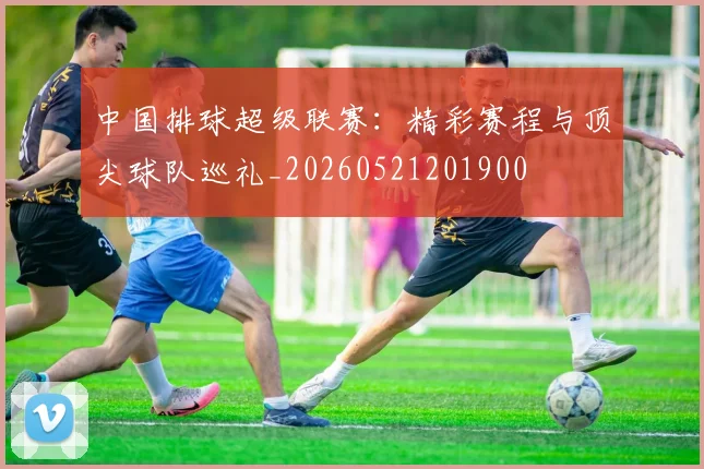 中国排球超级联赛：精彩赛程与顶尖球队巡礼_20260521201900