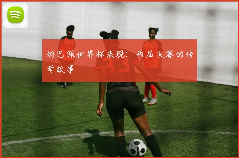 姆巴佩世界杯表现：两届决赛的传奇故事