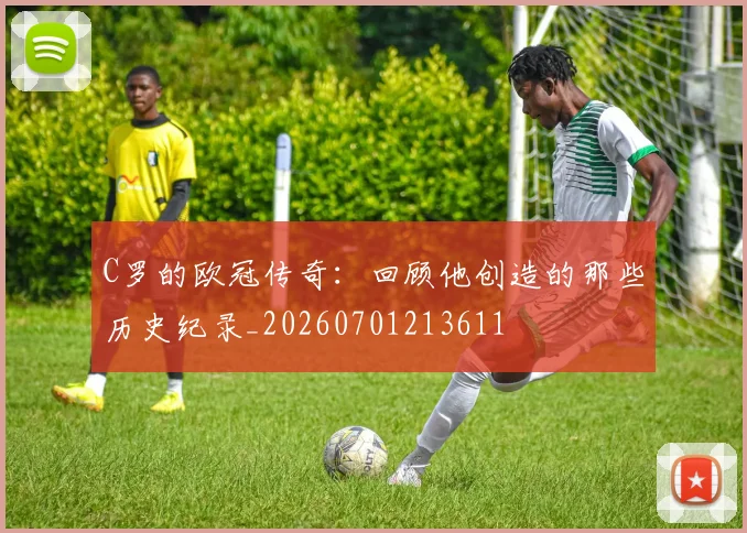 C罗的欧冠传奇：回顾他创造的那些历史纪录_20260701213611