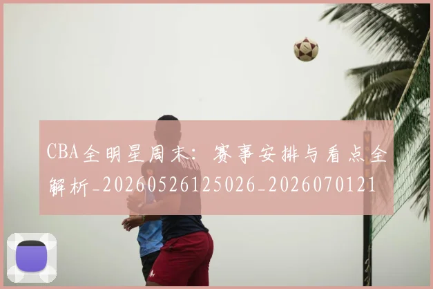 CBA全明星周末：赛事安排与看点全解析_20260526125026_20260701210226_20260712043819