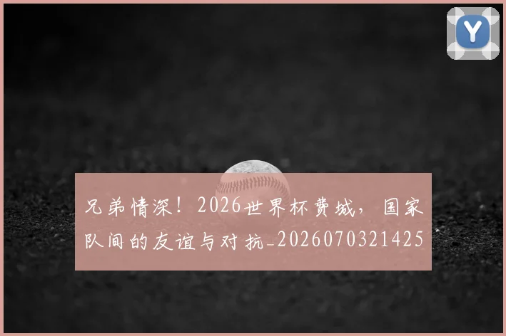 兄弟情深!2026世界杯费城,国家队间的友谊与对抗_20260703214259_20260718003750